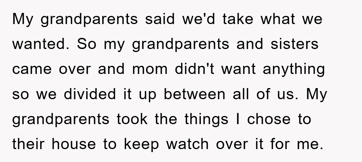My grandparents said we'd take what we wanted. So my grandparents and sisters came over and mom didn't want anything so we divided it up between all of us. My...