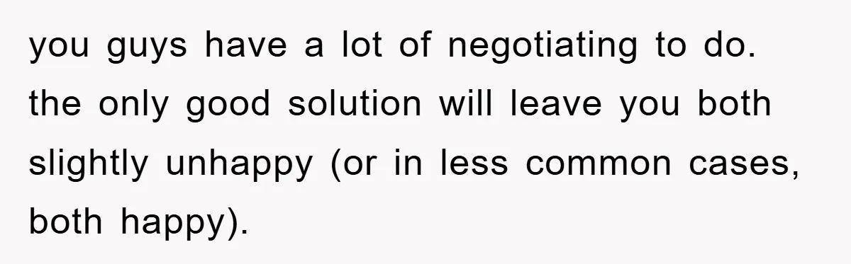you guys have a lot of negotiating to do. the only good solution will leave you both slightly unhappy (or in less common cases, both happy).
