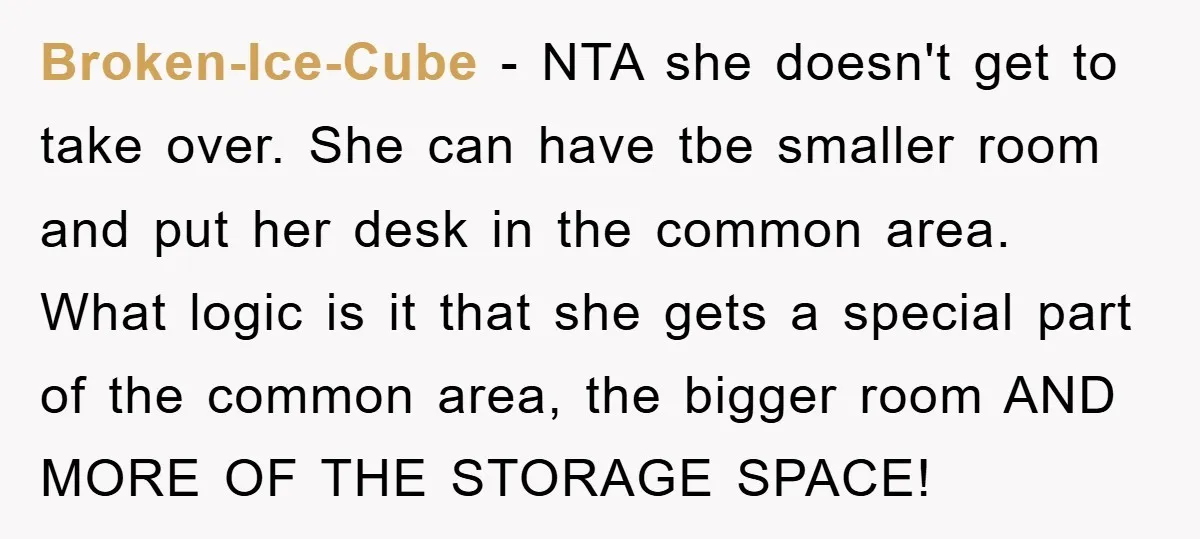 Broken-Ice-Cube − NTA she doesn't get to take over. She can have tbe smaller room and put her desk in the common area. What logic is it that she gets...