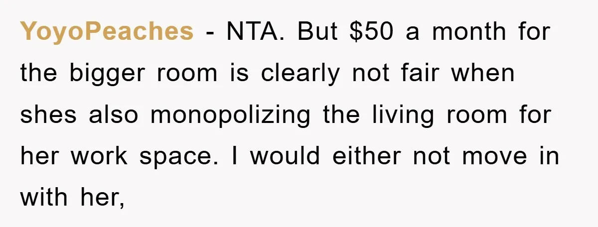 YoyoPeaches − NTA. But $50 a month for the bigger room is clearly not fair when shes also monopolizing the living room for her work space. I would either not...