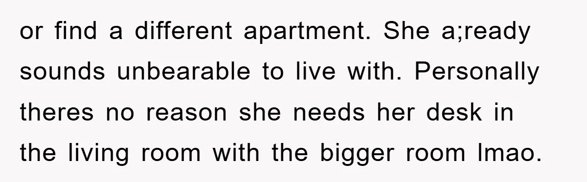 or find a different apartment. She a;ready sounds unbearable to live with. Personally theres no reason she needs her desk in the living room with the bigger room lmao.