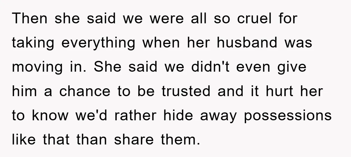 Then she said we were all so cruel for taking everything when her husband was moving in. She said we didn't even give him a chance to be trusted and...