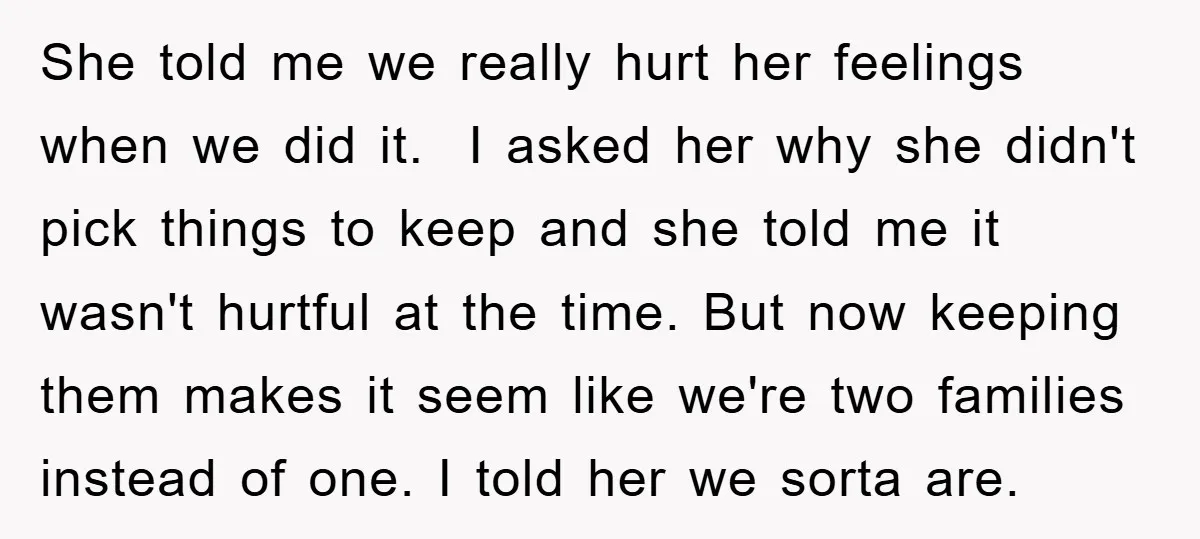 She told me we really hurt her feelings when we did it. I asked her why she didn't pick things to keep and she told me it wasn't hurtful at...