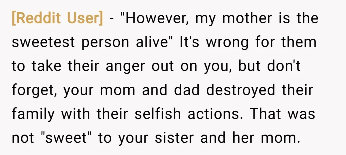 [Reddit User] − "However, my mother is the sweetest person alive" It's wrong for them to take their anger out on you, but don't forget, your mom and dad destroyed...