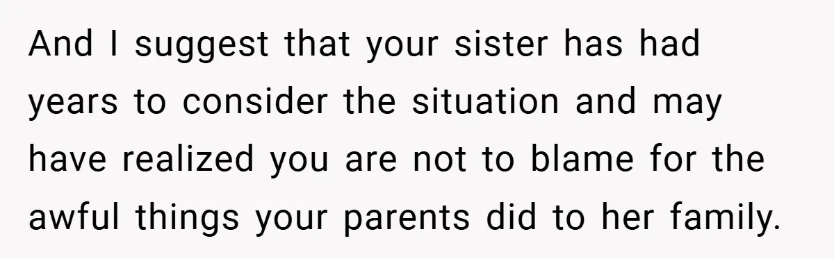 And I suggest that your sister has had years to consider the situation and may have realized you are not to blame for the awful things your parents did to...