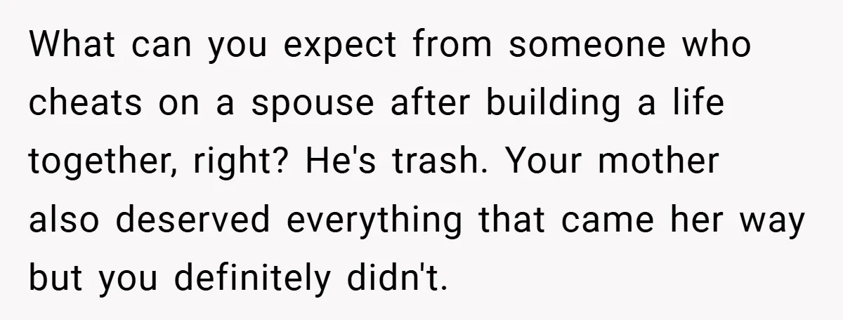 What can you expect from someone who cheats on a spouse after building a life together, right? He's trash. Your mother also deserved everything that came her way but you...