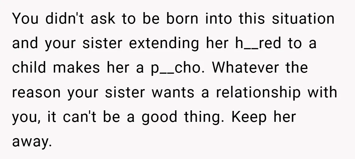 You didn't ask to be born into this situation and your sister extending her h__red to a child makes her a p__cho. Whatever the reason your sister wants a relationship...
