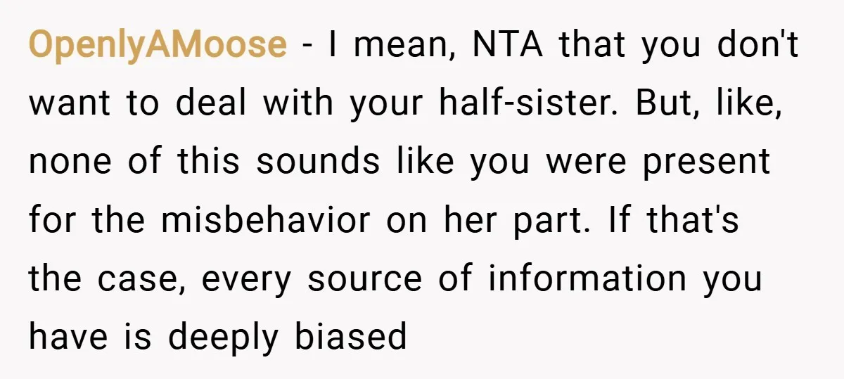 OpenlyAMoose − I mean, NTA that you don't want to deal with your half-sister. But, like, none of this sounds like you were present for the misbehavior on her part....