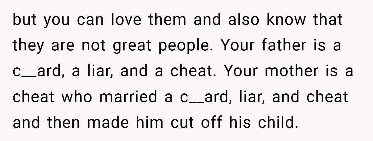 but you can love them and also know that they are not great people. Your father is a c__ard, a liar, and a cheat. Your mother is a cheat who...