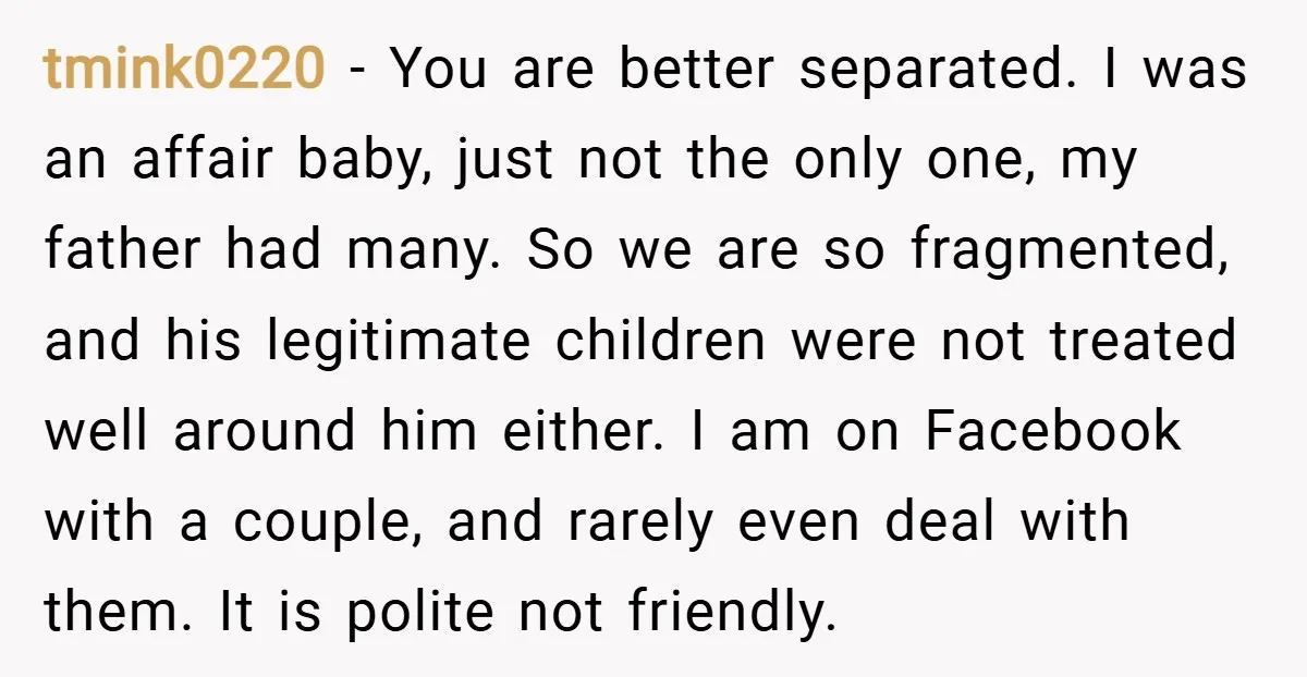 tmink0220 − You are better separated. I was an affair baby, just not the only one, my father had many. So we are so fragmented, and his legitimate children were...