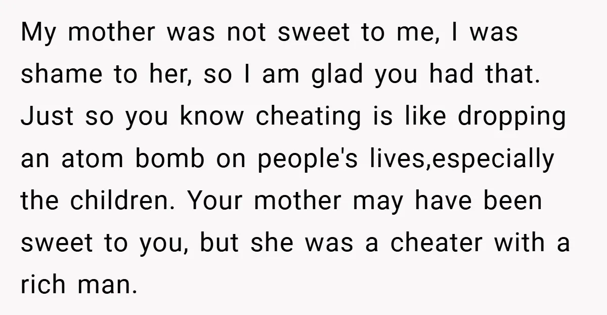 My mother was not sweet to me, I was shame to her, so I am glad you had that. Just so you know cheating is like dropping an atom bomb...