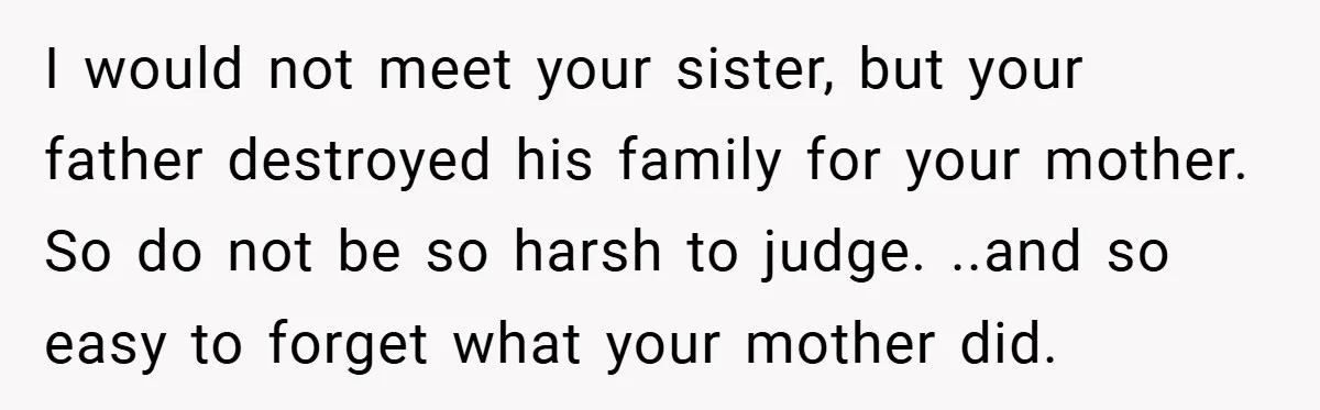 I would not meet your sister, but your father destroyed his family for your mother. So do not be so harsh to judge. ..and so easy to forget what your...