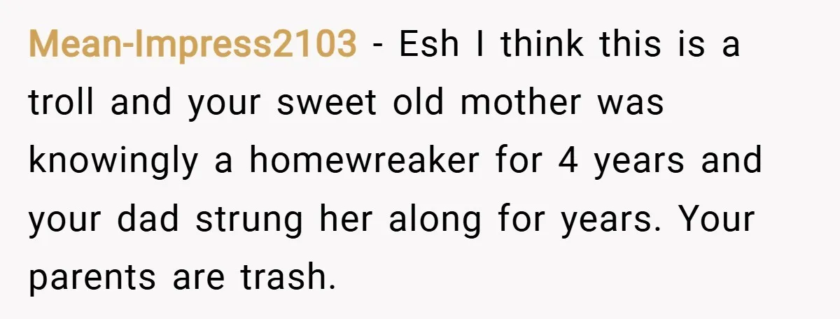 Mean-Impress2103 − Esh I think this is a troll and your sweet old mother was knowingly a homewreaker for 4 years and your dad strung her along for years. Your...