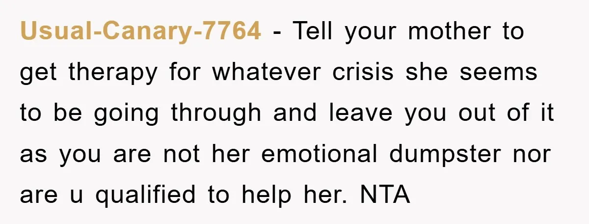Usual-Canary-7764 − Tell your mother to get therapy for whatever crisis she seems to be going through and leave you out of it as you are not her emotional dumpster...