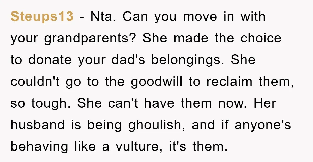 Steups13 − Nta. Can you move in with your grandparents? She made the choice to donate your dad's belongings. She couldn't go to the goodwill to reclaim them, so tough....