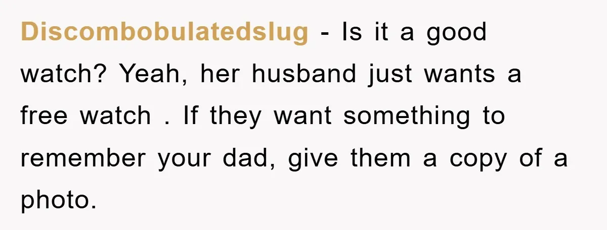 Discombobulatedslug − Is it a good watch? Yeah, her husband just wants a free watch . If they want something to remember your dad, give them a copy of a...