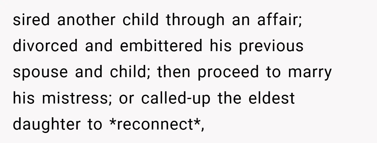 sired another child through an affair; divorced and embittered his previous spouse and child; then proceed to marry his mistress; or called-up the eldest daughter to *reconnect*,
