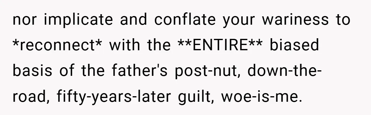 nor implicate and conflate your wariness to *reconnect* with the **ENTIRE** biased basis of the father's post-nut, down-the-road, fifty-years-later guilt, woe-is-me.