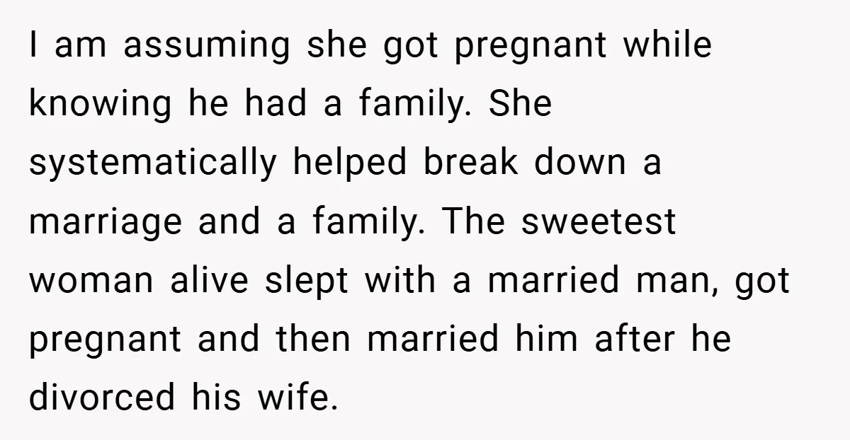 I am assuming she got pregnant while knowing he had a family. She systematically helped break down a marriage and a family. The sweetest woman alive slept with a married...