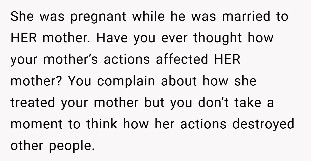 She was pregnant while he was married to HER mother. Have you ever thought how your mother’s actions affected HER mother? You complain about how she treated your mother but...