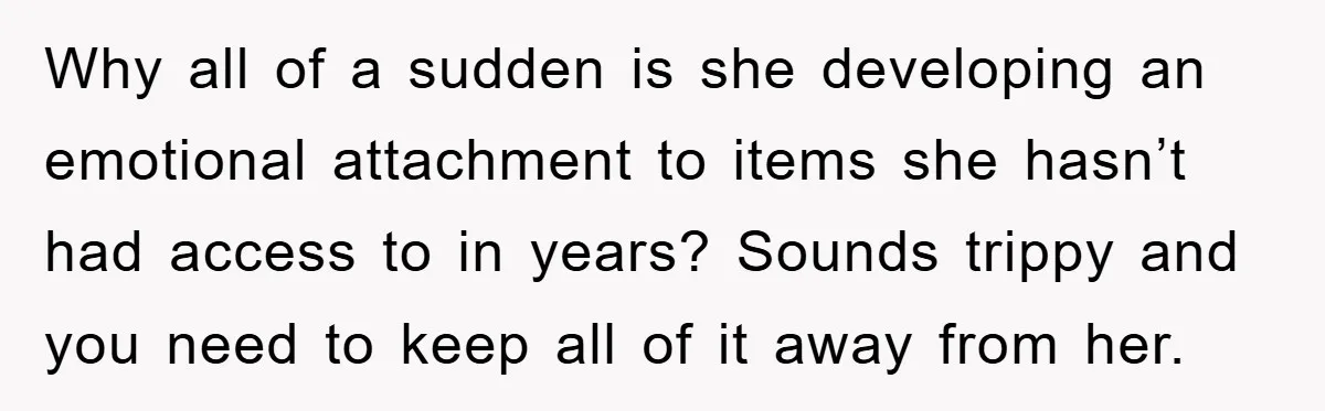 Why all of a sudden is she developing an emotional attachment to items she hasn’t had access to in years? Sounds trippy and you need to keep all of it...