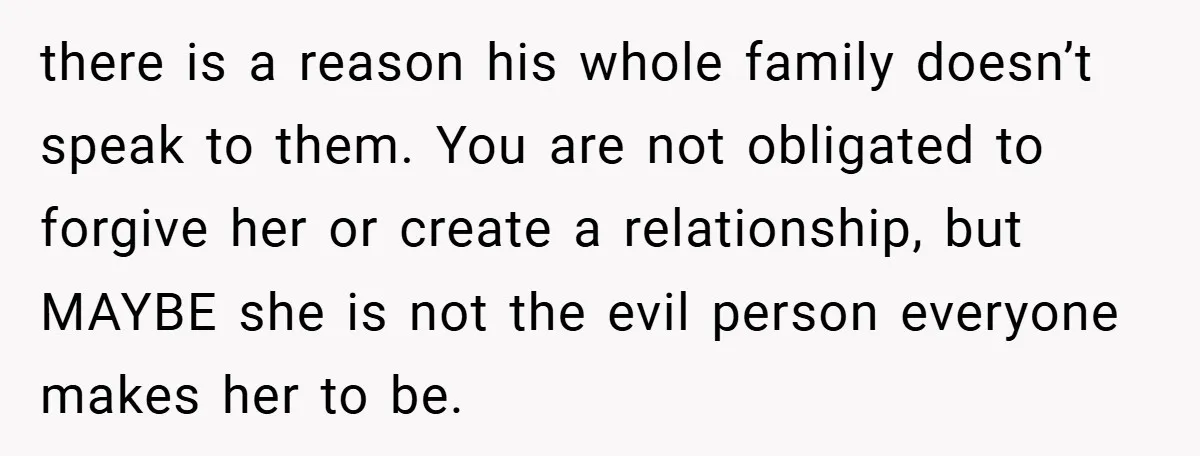 there is a reason his whole family doesn’t speak to them. You are not obligated to forgive her or create a relationship, but MAYBE she is not the evil person...