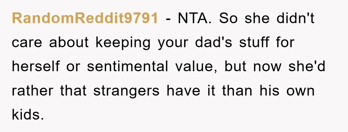 RandomReddit9791 − NTA. So she didn't care about keeping your dad's stuff for herself or sentimental value, but now she'd rather that strangers have it than his own kids.