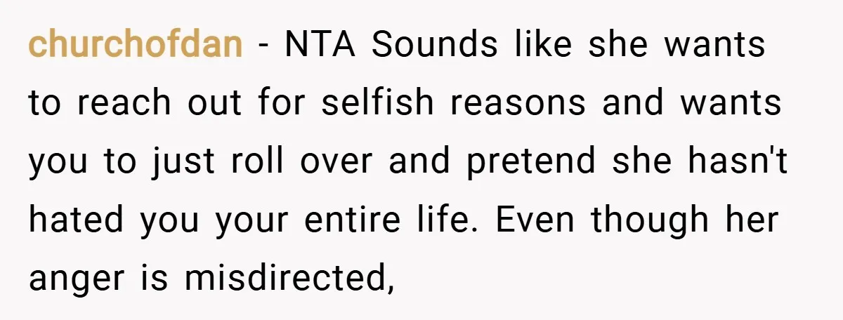 churchofdan − NTA Sounds like she wants to reach out for selfish reasons and wants you to just roll over and pretend she hasn't hated you your entire life. Even...