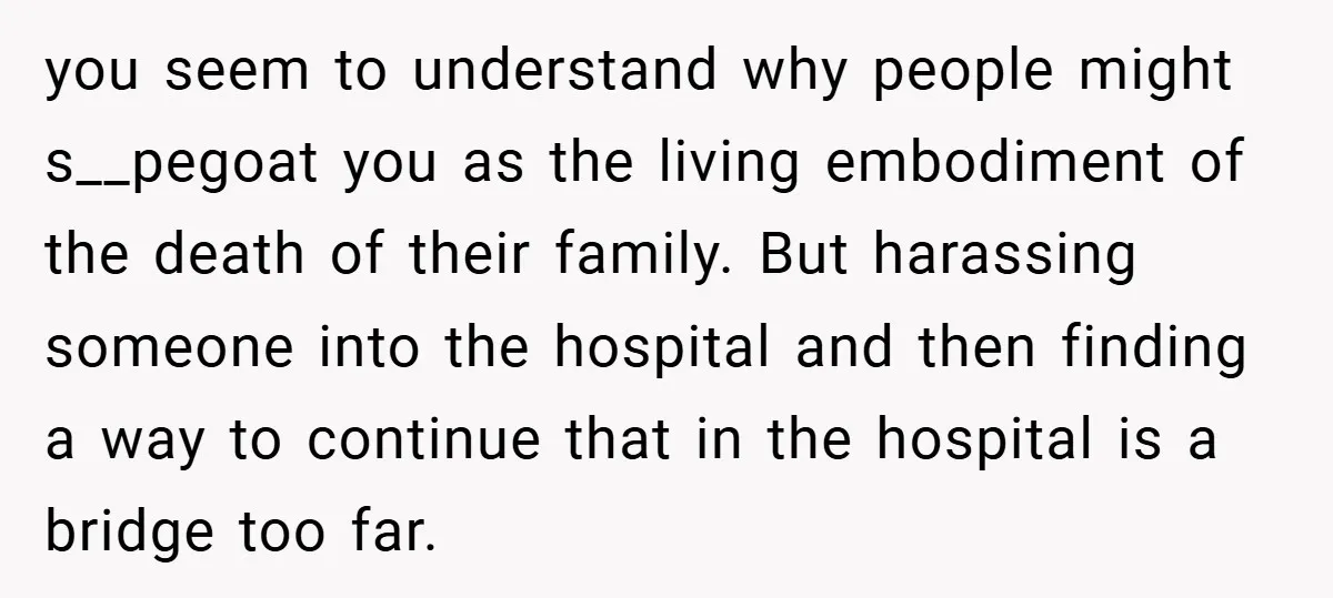 you seem to understand why people might s__pegoat you as the living embodiment of the death of their family. But harassing someone into the hospital and then finding a way...