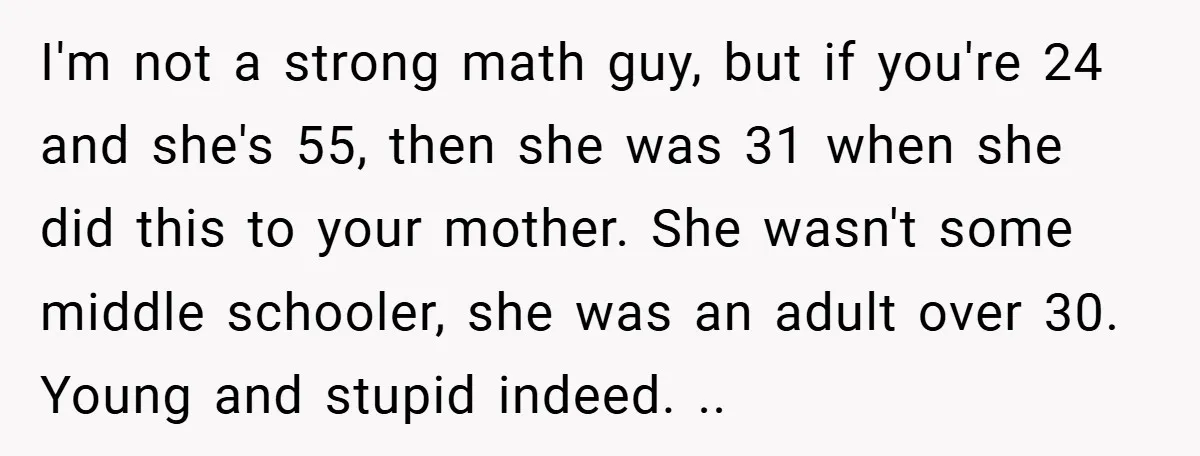 I'm not a strong math guy, but if you're 24 and she's 55, then she was 31 when she did this to your mother. She wasn't some middle schooler, she...
