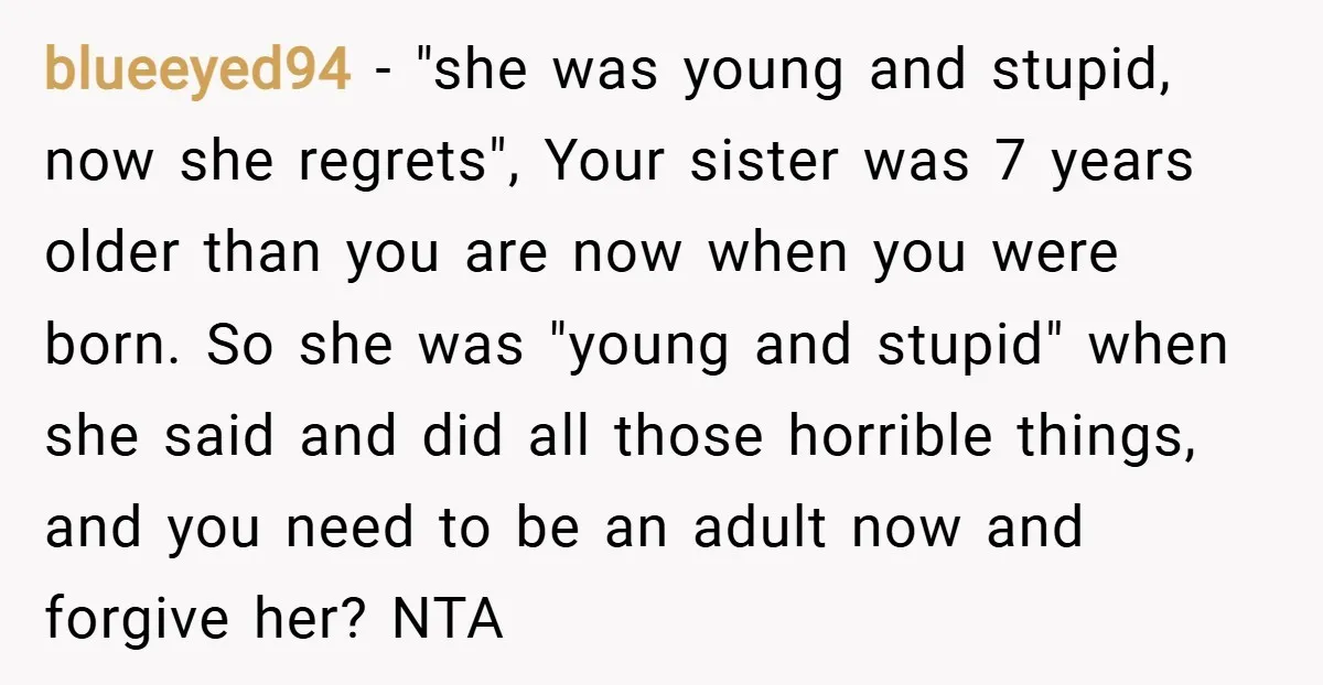 blueeyed94 − "she was young and stupid, now she regrets", Your sister was 7 years older than you are now when you were born. So she was "young and stupid"...