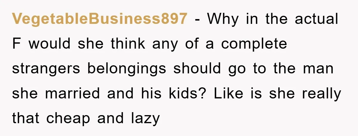 VegetableBusiness897 − Why in the actual F would she think any of a complete strangers belongings should go to the man she married and his kids? Like is she really...