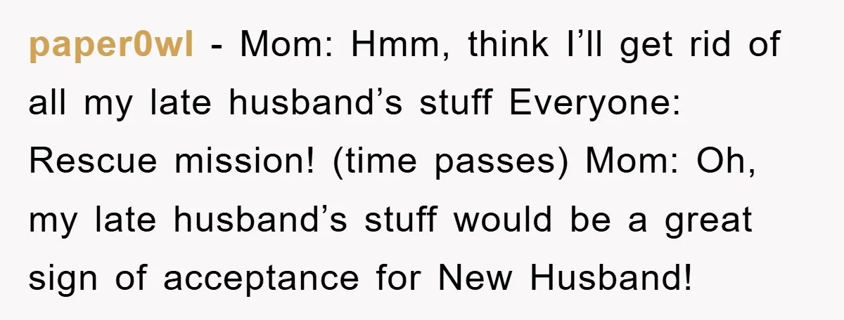 paper0wl − Mom: Hmm, think I’ll get rid of all my late husband’s stuff Everyone: Rescue mission! (time passes) Mom: Oh, my late husband’s stuff would be a great sign...