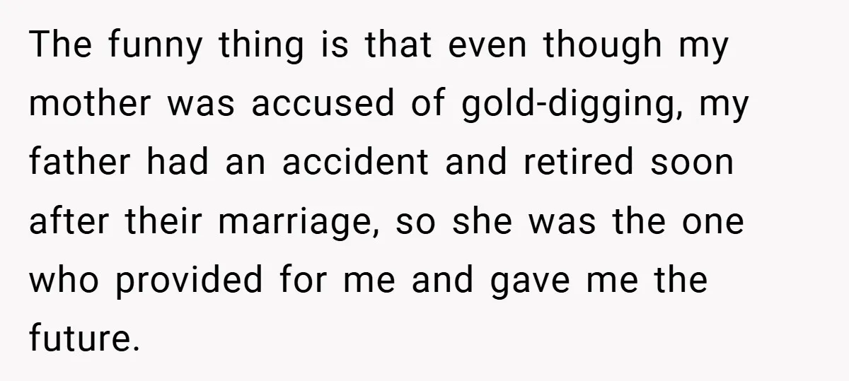 The funny thing is that even though my mother was accused of gold-digging, my father had an accident and retired soon after their marriage, so she was the one who...