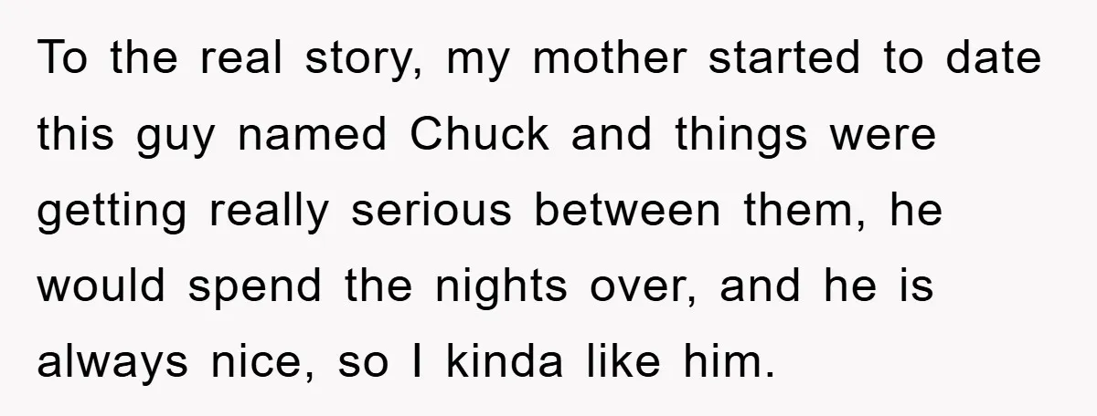 To the real story, my mother started to date this guy named Chuck and things were getting really serious between them, he would spend the nights over, and he is...