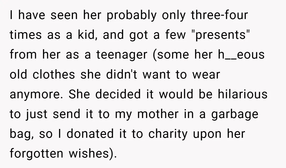 I have seen her probably only three-four times as a kid, and got a few "presents" from her as a teenager (some her h__eous old clothes she didn't want to...