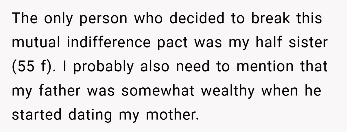 The only person who decided to break this mutual indifference pact was my half sister (55 f). I probably also need to mention that my father was somewhat wealthy when...
