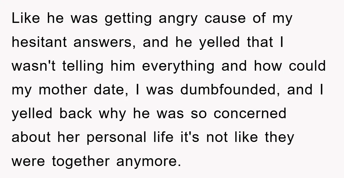Like he was getting angry cause of my hesitant answers, and he yelled that I wasn't telling him everything and how could my mother date, I was dumbfounded, and I...