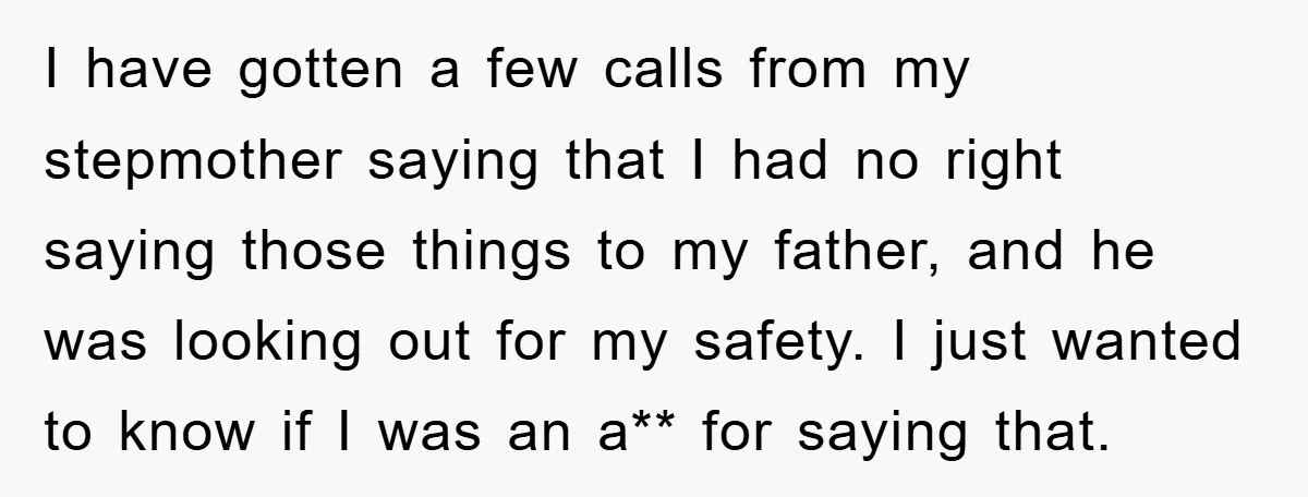 I have gotten a few calls from my stepmother saying that I had no right saying those things to my father, and he was looking out for my safety. I...