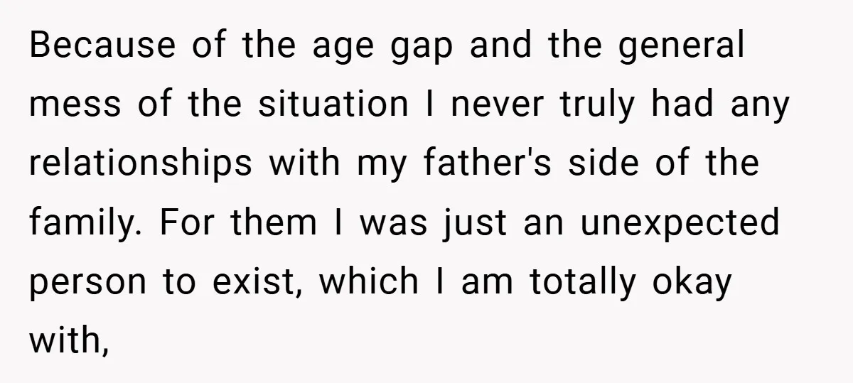 Because of the age gap and the general mess of the situation I never truly had any relationships with my father's side of the family. For them I was just...