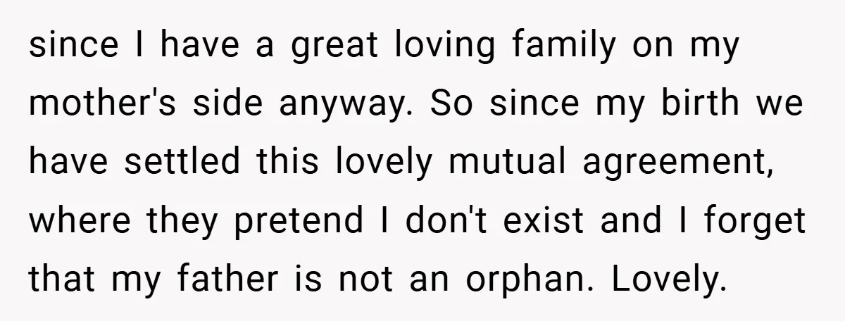 since I have a great loving family on my mother's side anyway. So since my birth we have settled this lovely mutual agreement, where they pretend I don't exist and...