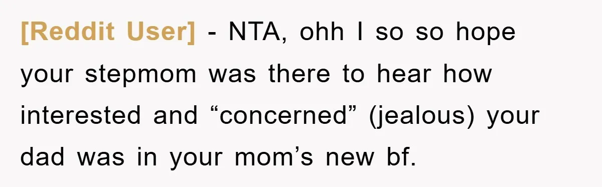 [Reddit User] − NTA, ohh I so so hope your stepmom was there to hear how interested and “concerned” (jealous) your dad was in your mom’s new bf.