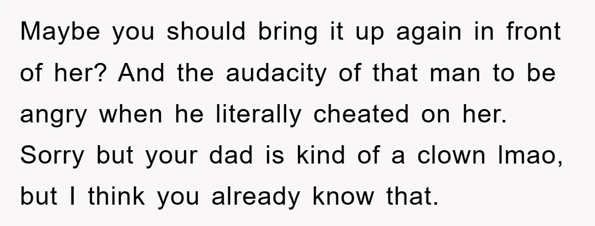 Maybe you should bring it up again in front of her? And the audacity of that man to be angry when he literally cheated on her. Sorry but your dad...