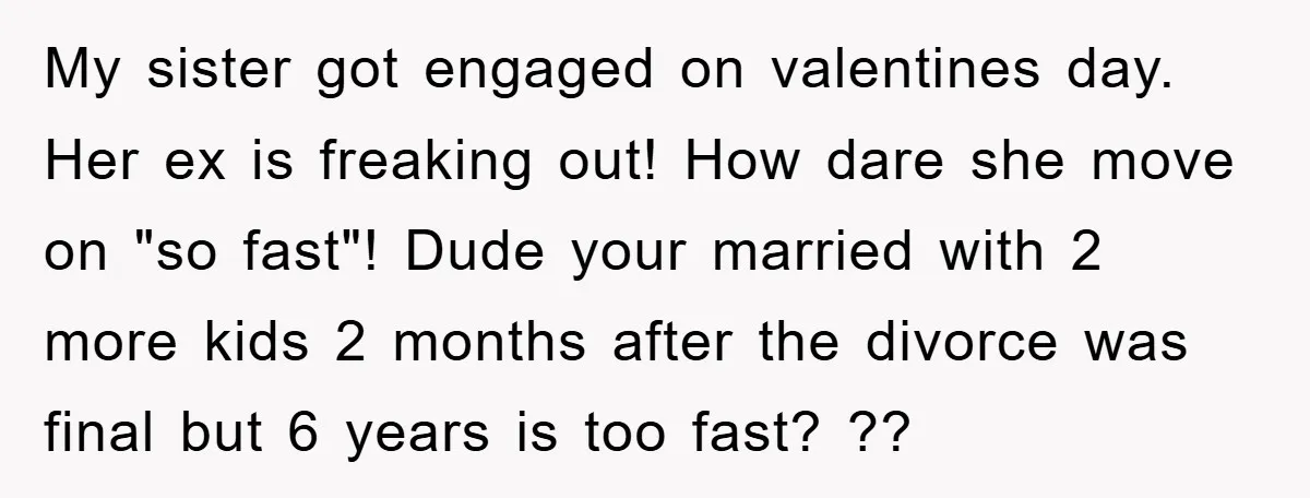 My sister got engaged on valentines day. Her ex is freaking out! How dare she move on "so fast"! Dude your married with 2 more kids 2 months after the...