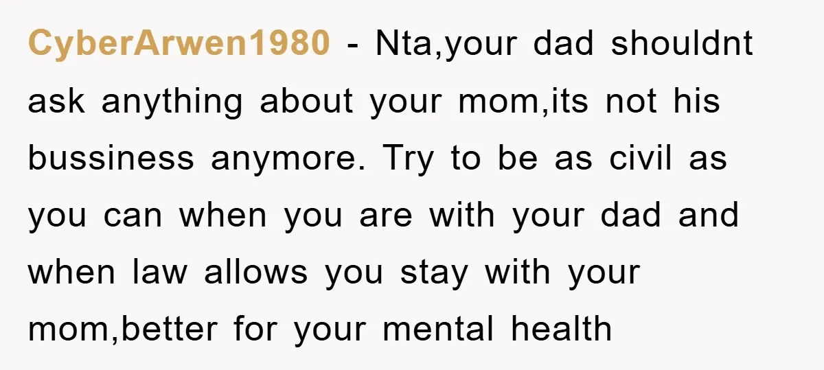 CyberArwen1980 − Nta,your dad shouldnt ask anything about your mom,its not his bussiness anymore. Try to be as civil as you can when you are with your dad and when...