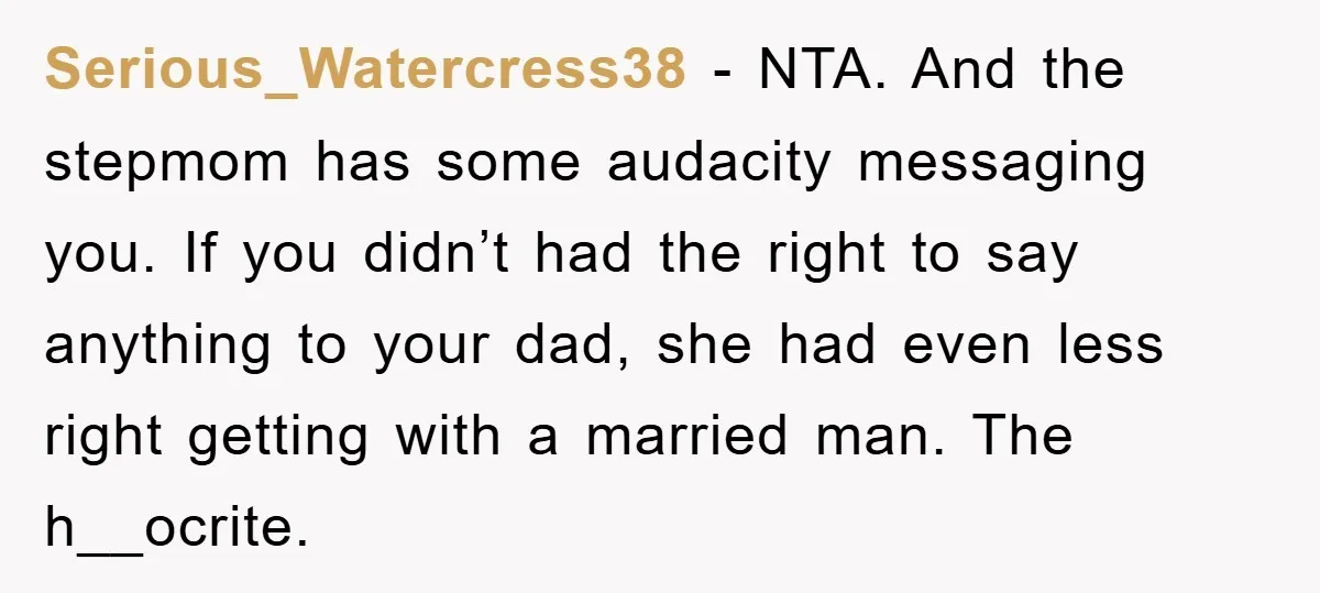 Serious_Watercress38 − NTA. And the stepmom has some audacity messaging you. If you didn’t had the right to say anything to your dad, she had even less right getting with...