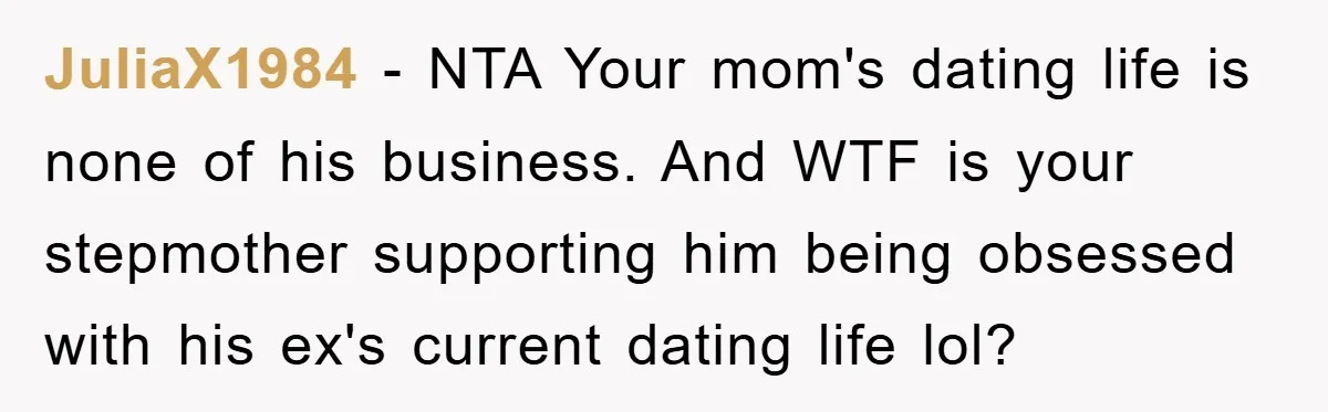 JuliaX1984 − NTA Your mom's dating life is none of his business. And WTF is your stepmother supporting him being obsessed with his ex's current dating life lol?