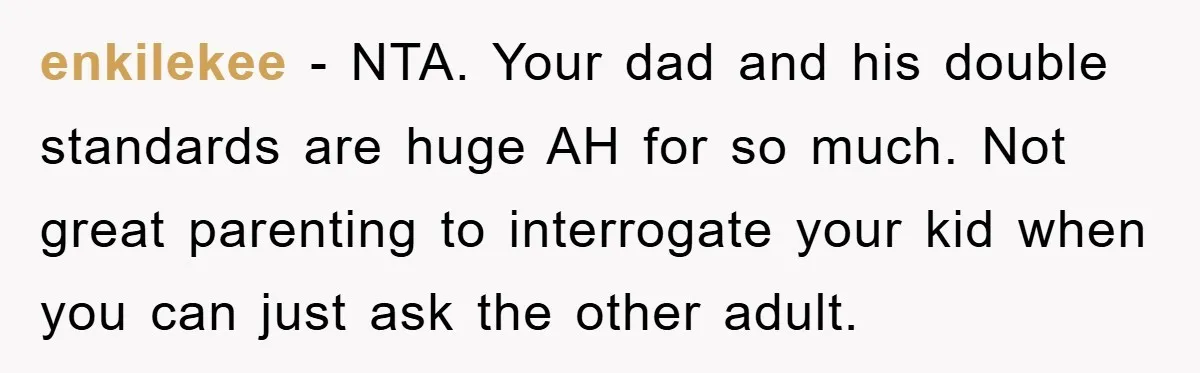 enkilekee − NTA. Your dad and his double standards are huge AH for so much. Not great parenting to interrogate your kid when you can just ask the other adult.
