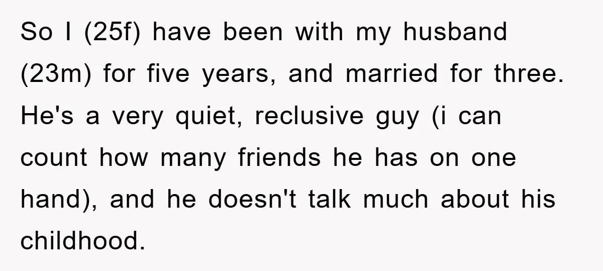 So I (25f) have been with my husband (23m) for five years, and married for three. He's a very quiet, reclusive guy (i can count how many friends he has...