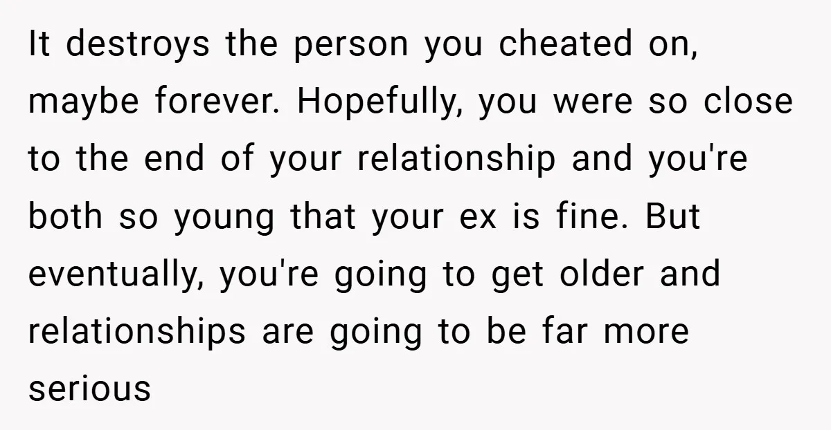 It destroys the person you cheated on, maybe forever. Hopefully, you were so close to the end of your relationship and you're both so young that your ex is fine....